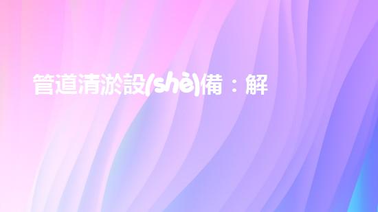 管道清淤設(shè)備：解放城市下水道的疏通大師，讓污水暢行無阻！